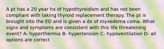 A pt has a 20 year hx of hypothyroidism and has not been compliant with taking thyroid replacement therapy. The pt is brought into the ED and is given a dx of myxedema coma. What signs and symptoms are consistent with this life threatening event? A- hyperthermia B- hypertension C- hypoventilation D- all options are correct