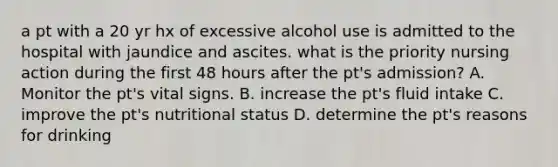 a pt with a 20 yr hx of excessive alcohol use is admitted to the hospital with jaundice and ascites. what is the priority nursing action during the first 48 hours after the pt's admission? A. Monitor the pt's vital signs. B. increase the pt's fluid intake C. improve the pt's nutritional status D. determine the pt's reasons for drinking