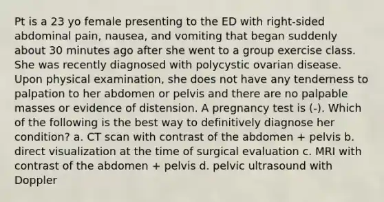 Pt is a 23 yo female presenting to the ED with right-sided abdominal pain, nausea, and vomiting that began suddenly about 30 minutes ago after she went to a group exercise class. She was recently diagnosed with polycystic ovarian disease. Upon physical examination, she does not have any tenderness to palpation to her abdomen or pelvis and there are no palpable masses or evidence of distension. A pregnancy test is (-). Which of the following is the best way to definitively diagnose her condition? a. CT scan with contrast of the abdomen + pelvis b. direct visualization at the time of surgical evaluation c. MRI with contrast of the abdomen + pelvis d. pelvic ultrasound with Doppler