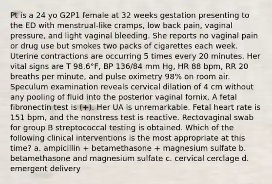 Pt is a 24 yo G2P1 female at 32 weeks gestation presenting to the ED with menstrual-like cramps, low back pain, vaginal pressure, and light vaginal bleeding. She reports no vaginal pain or drug use but smokes two packs of cigarettes each week. Uterine contractions are occurring 5 times every 20 minutes. Her vital signs are T 98.6°F, BP 136/84 mm Hg, HR 88 bpm, RR 20 breaths per minute, and pulse oximetry 98% on room air. Speculum examination reveals cervical dilation of 4 cm without any pooling of fluid into the posterior vaginal fornix. A fetal fibronectin test is (+). Her UA is unremarkable. Fetal heart rate is 151 bpm, and the nonstress test is reactive. Rectovaginal swab for group B streptococcal testing is obtained. Which of the following clinical interventions is the most appropriate at this time? a. ampicillin + betamethasone + magnesium sulfate b. betamethasone and magnesium sulfate c. cervical cerclage d. emergent delivery