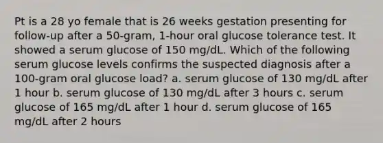 Pt is a 28 yo female that is 26 weeks gestation presenting for follow-up after a 50-gram, 1-hour oral glucose tolerance test. It showed a serum glucose of 150 mg/dL. Which of the following serum glucose levels confirms the suspected diagnosis after a 100-gram oral glucose load? a. serum glucose of 130 mg/dL after 1 hour b. serum glucose of 130 mg/dL after 3 hours c. serum glucose of 165 mg/dL after 1 hour d. serum glucose of 165 mg/dL after 2 hours