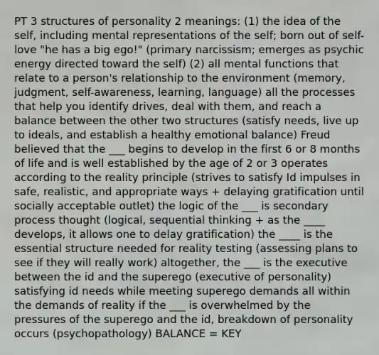 PT 3 structures of personality 2 meanings: (1) the idea of the self, including mental representations of the self; born out of self-love "he has a big ego!" (primary narcissism; emerges as psychic energy directed toward the self) (2) all mental functions that relate to a person's relationship to the environment (memory, judgment, self-awareness, learning, language) all the processes that help you identify drives, deal with them, and reach a balance between the other two structures (satisfy needs, live up to ideals, and establish a healthy emotional balance) Freud believed that the ___ begins to develop in the first 6 or 8 months of life and is well established by the age of 2 or 3 operates according to the reality principle (strives to satisfy Id impulses in safe, realistic, and appropriate ways + delaying gratification until socially acceptable outlet) the logic of the ___ is secondary process thought (logical, sequential thinking + as the ____ develops, it allows one to delay gratification) the ____ is the essential structure needed for reality testing (assessing plans to see if they will really work) altogether, the ___ is the executive between the id and the superego (executive of personality) satisfying id needs while meeting superego demands all within the demands of reality if the ___ is overwhelmed by the pressures of the superego and the id, breakdown of personality occurs (psychopathology) BALANCE = KEY