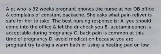 A pt who is 32 weeks pregnant phones the nurse at her OB office & complains of constant backache. She asks what pain reliver is safe for her to take. The best nursing response is: A. you should come into the office & let the dr check you B. acetaminophen is acceptable during pregnancy C. back pain is common at this time of pregnancy D. avoid medication because you are pregnant try taking a warm bath or using a heating pad on low