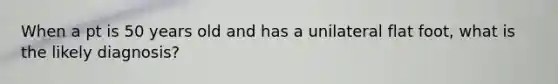 When a pt is 50 years old and has a unilateral flat foot, what is the likely diagnosis?