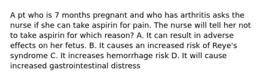 A pt who is 7 months pregnant and who has arthritis asks the nurse if she can take aspirin for pain. The nurse will tell her not to take aspirin for which reason? A. It can result in adverse effects on her fetus. B. It causes an increased risk of Reye's syndrome C. It increases hemorrhage risk D. It will cause increased gastrointestinal distress