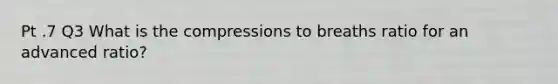 Pt .7 Q3 What is the compressions to breaths ratio for an advanced ratio?