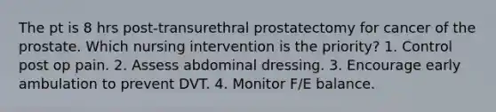 The pt is 8 hrs post-transurethral prostatectomy for cancer of the prostate. Which nursing intervention is the priority? 1. Control post op pain. 2. Assess abdominal dressing. 3. Encourage early ambulation to prevent DVT. 4. Monitor F/E balance.