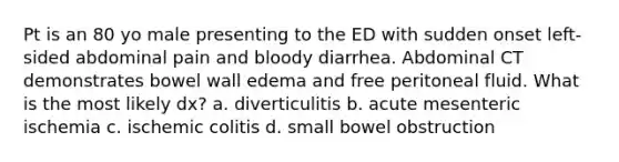 Pt is an 80 yo male presenting to the ED with sudden onset left-sided abdominal pain and bloody diarrhea. Abdominal CT demonstrates bowel wall edema and free peritoneal fluid. What is the most likely dx? a. diverticulitis b. acute mesenteric ischemia c. ischemic colitis d. small bowel obstruction