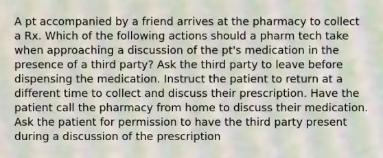 A pt accompanied by a friend arrives at the pharmacy to collect a Rx. Which of the following actions should a pharm tech take when approaching a discussion of the pt's medication in the presence of a third party? Ask the third party to leave before dispensing the medication. Instruct the patient to return at a different time to collect and discuss their prescription. Have the patient call the pharmacy from home to discuss their medication. Ask the patient for permission to have the third party present during a discussion of the prescription