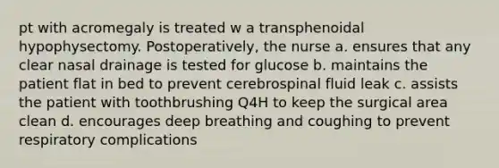 pt with acromegaly is treated w a transphenoidal hypophysectomy. Postoperatively, the nurse a. ensures that any clear nasal drainage is tested for glucose b. maintains the patient flat in bed to prevent cerebrospinal fluid leak c. assists the patient with toothbrushing Q4H to keep the surgical area clean d. encourages deep breathing and coughing to prevent respiratory complications