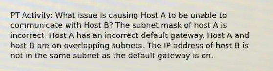 PT Activity: What issue is causing Host A to be unable to communicate with Host B? The subnet mask of host A is incorrect. Host A has an incorrect default gateway. Host A and host B are on overlapping subnets. The IP address of host B is not in the same subnet as the default gateway is on.