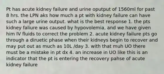 Pt has acute kidney failure and urine oputput of 1560ml for past 8 hrs. the LPN aks how much a pt with kidney failure can have such a large urine output. what is the best response 1. the pts kidney faliure was caused by hypovolemia, and we have given him IV fluids to correct the problem 2. acute kidney failure pts go through a diruetic phase when their kidneys begin to recover and may put out as much as 10L /day 3. with that muh UO there must be a mistake in pt dx 4. an increase in UO like this is an indicator that the pt is entering the recovery pahse of acute kidney failure