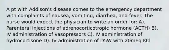 A pt with Addison's disease comes to the emergency department with complaints of nausea, vomiting, diarrhea, and fever. The nurse would expect the physician to write an order for: A). Parenteral injections of adrenocorticotropic hormone (ACTH) B). IV administration of vasopressors C). IV administration of hydrocortisone D). IV administration of D5W with 20mEq KCl