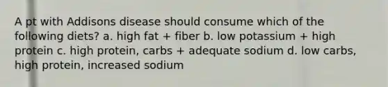 A pt with Addisons disease should consume which of the following diets? a. high fat + fiber b. low potassium + high protein c. high protein, carbs + adequate sodium d. low carbs, high protein, increased sodium