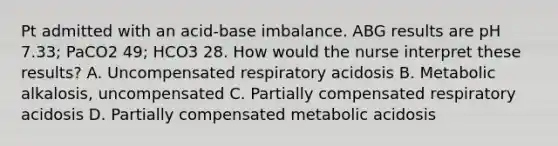 Pt admitted with an acid-base imbalance. ABG results are pH 7.33; PaCO2 49; HCO3 28. How would the nurse interpret these results? A. Uncompensated respiratory acidosis B. Metabolic alkalosis, uncompensated C. Partially compensated respiratory acidosis D. Partially compensated metabolic acidosis