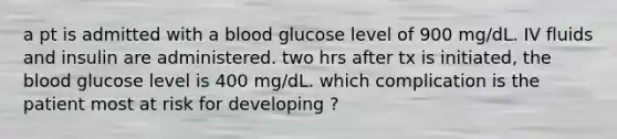 a pt is admitted with a blood glucose level of 900 mg/dL. IV fluids and insulin are administered. two hrs after tx is initiated, the blood glucose level is 400 mg/dL. which complication is the patient most at risk for developing ?