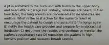 A pt is admitted to the burn unit with burns to the upper body and head after a garage fire. Initially, wheezes are heard, but an hour later, the lung sounds are decreased and no wheezes are audible. What is the best action for the nurse to take? A) encourage the patient to cough and auscultate the lungs again B) notify the health care provider and prepare for endotracheal intubation C) document the results and continue to monitor the patient's respiratory rate D) reposition the patient in high-fowler's position and reassess breath sounds