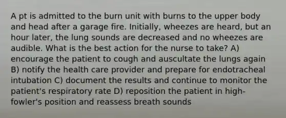 A pt is admitted to the burn unit with burns to the upper body and head after a garage fire. Initially, wheezes are heard, but an hour later, the lung sounds are decreased and no wheezes are audible. What is the best action for the nurse to take? A) encourage the patient to cough and auscultate the lungs again B) notify the health care provider and prepare for endotracheal intubation C) document the results and continue to monitor the patient's respiratory rate D) reposition the patient in high-fowler's position and reassess breath sounds