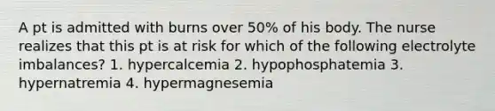 A pt is admitted with burns over 50% of his body. The nurse realizes that this pt is at risk for which of the following electrolyte imbalances? 1. hypercalcemia 2. hypophosphatemia 3. hypernatremia 4. hypermagnesemia