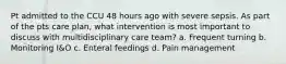 Pt admitted to the CCU 48 hours ago with severe sepsis. As part of the pts care plan, what intervention is most important to discuss with multidisciplinary care team? a. Frequent turning b. Monitoring I&O c. Enteral feedings d. Pain management