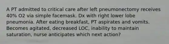 A PT admitted to critical care after left pneumonectomy receives 40% O2 via simple facemask. Dx with right lower lobe pneumonia. After eating breakfast, PT aspirates and vomits. Becomes agitated, decreased LOC, inability to maintain saturation, nurse anticipates which next action?