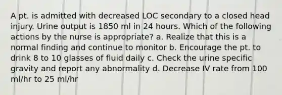 A pt. is admitted with decreased LOC secondary to a closed head injury. Urine output is 1850 ml in 24 hours. Which of the following actions by the nurse is appropriate? a. Realize that this is a normal finding and continue to monitor b. Encourage the pt. to drink 8 to 10 glasses of fluid daily c. Check the urine specific gravity and report any abnormality d. Decrease IV rate from 100 ml/hr to 25 ml/hr