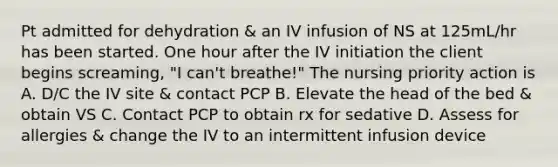 Pt admitted for dehydration & an IV infusion of NS at 125mL/hr has been started. One hour after the IV initiation the client begins screaming, "I can't breathe!" The nursing priority action is A. D/C the IV site & contact PCP B. Elevate the head of the bed & obtain VS C. Contact PCP to obtain rx for sedative D. Assess for allergies & change the IV to an intermittent infusion device