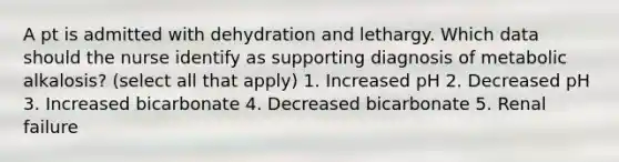 A pt is admitted with dehydration and lethargy. Which data should the nurse identify as supporting diagnosis of metabolic alkalosis? (select all that apply) 1. Increased pH 2. Decreased pH 3. Increased bicarbonate 4. Decreased bicarbonate 5. Renal failure