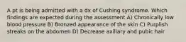 A pt is being admitted with a dx of Cushing syndrome. Which findings are expected during the assessment A) Chronically low blood pressure B) Bronzed appearance of the skin C) Purplish streaks on the abdomen D) Decrease axillary and pubic hair