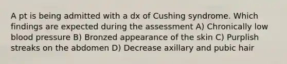 A pt is being admitted with a dx of Cushing syndrome. Which findings are expected during the assessment A) Chronically low blood pressure B) Bronzed appearance of the skin C) Purplish streaks on the abdomen D) Decrease axillary and pubic hair