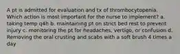 A pt is admitted for evaluation and tx of thrombocytopenia. Which action is most important for the nurse to implement? a. taking temp q4h b. maintaining pt on strict bed rest to prevent injury c. monitoring the pt for headaches, vertigo, or confusion d. Removing the oral crusting and scabs with a soft brush 4 times a day