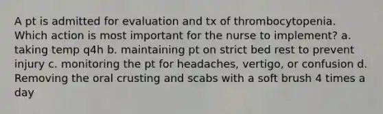 A pt is admitted for evaluation and tx of thrombocytopenia. Which action is most important for the nurse to implement? a. taking temp q4h b. maintaining pt on strict bed rest to prevent injury c. monitoring the pt for headaches, vertigo, or confusion d. Removing the oral crusting and scabs with a soft brush 4 times a day