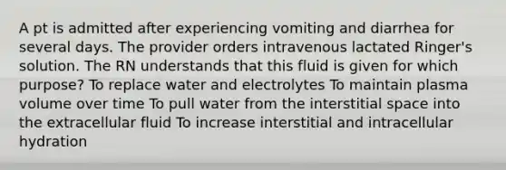 A pt is admitted after experiencing vomiting and diarrhea for several days. The provider orders intravenous lactated Ringer's solution. The RN understands that this fluid is given for which purpose? To replace water and electrolytes To maintain plasma volume over time To pull water from the interstitial space into the extracellular fluid To increase interstitial and intracellular hydration