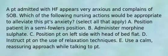 A pt admitted with HF appears very anxious and complains of SOB. Which of the following nursing actions would be appropriate to alleviate this pt's anxiety? (select all that apply) A. Position patient in a semi-fowlers position. B. Administer morphine sulphate. C. Position pt on left side with head of bed flat. D. Instruct pt on the use of relaxation techniques. E. Use a calm, reassuring approach while talking to pt.