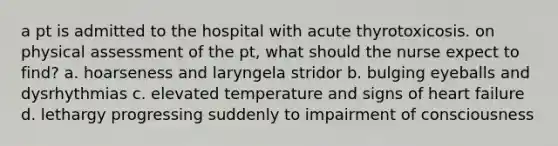 a pt is admitted to the hospital with acute thyrotoxicosis. on physical assessment of the pt, what should the nurse expect to find? a. hoarseness and laryngela stridor b. bulging eyeballs and dysrhythmias c. elevated temperature and signs of heart failure d. lethargy progressing suddenly to impairment of consciousness