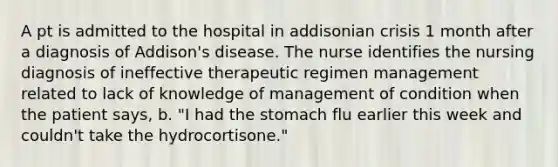 A pt is admitted to the hospital in addisonian crisis 1 month after a diagnosis of Addison's disease. The nurse identifies the nursing diagnosis of ineffective therapeutic regimen management related to lack of knowledge of management of condition when the patient says, b. "I had the stomach flu earlier this week and couldn't take the hydrocortisone."