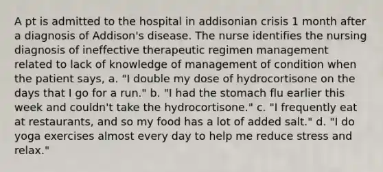 A pt is admitted to the hospital in addisonian crisis 1 month after a diagnosis of Addison's disease. The nurse identifies the nursing diagnosis of ineffective therapeutic regimen management related to lack of knowledge of management of condition when the patient says, a. "I double my dose of hydrocortisone on the days that I go for a run." b. "I had the stomach flu earlier this week and couldn't take the hydrocortisone." c. "I frequently eat at restaurants, and so my food has a lot of added salt." d. "I do yoga exercises almost every day to help me reduce stress and relax."