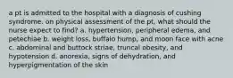 a pt is admitted to the hospital with a diagnosis of cushing syndrome. on physical assessment of the pt, what should the nurse expect to find? a. hypertension, peripheral edema, and petechiae b. weight loss, buffalo hump, and moon face with acne c. abdominal and buttock striae, truncal obesity, and hypotension d. anorexia, signs of dehydration, and hyperpigmentation of the skin