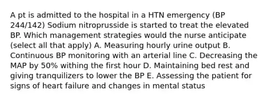 A pt is admitted to the hospital in a HTN emergency (BP 244/142) Sodium nitroprusside is started to treat the elevated BP. Which management strategies would the nurse anticipate (select all that apply) A. Measuring hourly urine output B. Continuous BP monitoring with an arterial line C. Decreasing the MAP by 50% withing the first hour D. Maintaining bed rest and giving tranquilizers to lower the BP E. Assessing the patient for signs of heart failure and changes in mental status