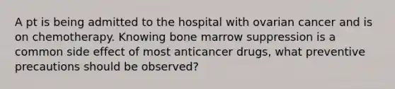 A pt is being admitted to the hospital with ovarian cancer and is on chemotherapy. Knowing bone marrow suppression is a common side effect of most anticancer drugs, what preventive precautions should be observed?