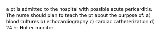 a pt is admitted to the hospital with possible acute pericarditis. The nurse should plan to teach the pt about the purpose of: a) blood cultures b) echocardiography c) cardiac catheterization d) 24 hr Holter monitor