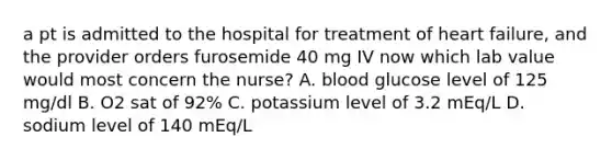 a pt is admitted to the hospital for treatment of heart failure, and the provider orders furosemide 40 mg IV now which lab value would most concern the nurse? A. blood glucose level of 125 mg/dl B. O2 sat of 92% C. potassium level of 3.2 mEq/L D. sodium level of 140 mEq/L