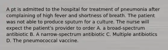 A pt is admitted to the hospital for treatment of pneumonia after complaining of high fever and shortness of breath. The patient was not able to produce sputum for a culture. The nurse will expect the patient's provider to order A. a broad-spectrum antibiotic B. A narrow-spectrum antibiotic C. Multiple antibiotics D. The pneumococcal vaccine.