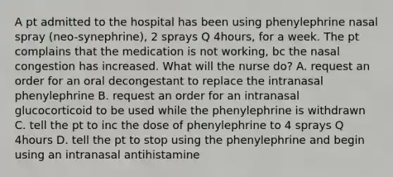 A pt admitted to the hospital has been using phenylephrine nasal spray (neo-synephrine), 2 sprays Q 4hours, for a week. The pt complains that the medication is not working, bc the nasal congestion has increased. What will the nurse do? A. request an order for an oral decongestant to replace the intranasal phenylephrine B. request an order for an intranasal glucocorticoid to be used while the phenylephrine is withdrawn C. tell the pt to inc the dose of phenylephrine to 4 sprays Q 4hours D. tell the pt to stop using the phenylephrine and begin using an intranasal antihistamine