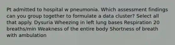 Pt admitted to hospital w pneumonia. Which assessment findings can you group together to formulate a data cluster? Select all that apply. Dysuria Wheezing in left lung bases Respiration 20 breaths/min Weakness of the entire body Shortness of breath with ambulation