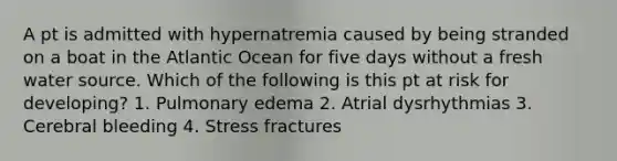 A pt is admitted with hypernatremia caused by being stranded on a boat in the Atlantic Ocean for five days without a fresh water source. Which of the following is this pt at risk for developing? 1. Pulmonary edema 2. Atrial dysrhythmias 3. Cerebral bleeding 4. Stress fractures