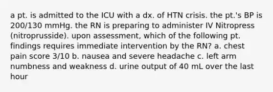 a pt. is admitted to the ICU with a dx. of HTN crisis. the pt.'s BP is 200/130 mmHg. the RN is preparing to administer IV Nitropress (nitroprusside). upon assessment, which of the following pt. findings requires immediate intervention by the RN? a. chest pain score 3/10 b. nausea and severe headache c. left arm numbness and weakness d. urine output of 40 mL over the last hour