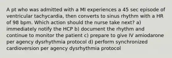 A pt who was admitted with a MI experiences a 45 sec episode of ventricular tachycardia, then converts to sinus rhythm with a HR of 98 bpm. Which action should the nurse take next? a) immediately notify the HCP b) document the rhythm and continue to monitor the patient c) prepare to give IV amiodarone per agency dysrhythmia protocol d) perform synchronized cardioversion per agency dysrhythmia protocol