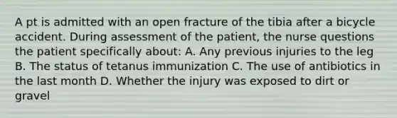 A pt is admitted with an open fracture of the tibia after a bicycle accident. During assessment of the patient, the nurse questions the patient specifically about: A. Any previous injuries to the leg B. The status of tetanus immunization C. The use of antibiotics in the last month D. Whether the injury was exposed to dirt or gravel