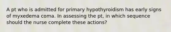 A pt who is admitted for primary hypothyroidism has early signs of myxedema coma. In assessing the pt, in which sequence should the nurse complete these actions?